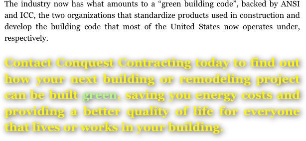 The industry now has what amounts to a “green building code”, backed by ANSI  and ICC, the two organizations that standardize products used in construction and have developed the building code that most of the United States now operates under, respectively.

Contact Conquest Contracting today to find out how your next building or remodeling project can be built green, saving you energy costs and providing a better quality of life for everyone that lives or works in your building.